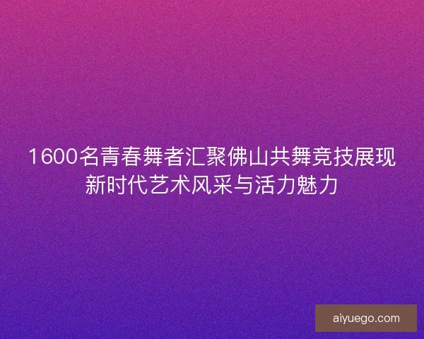 1600名青春舞者汇聚佛山共舞竞技展现新时代艺术风采与活力魅力