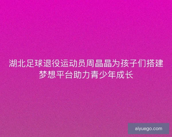 湖北足球退役运动员周晶晶为孩子们搭建梦想平台助力青少年成长