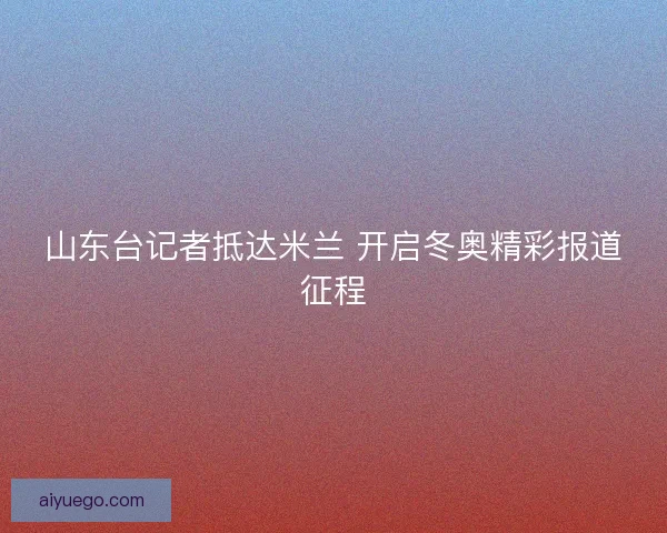 山东台记者抵达米兰 开启冬奥精彩报道征程