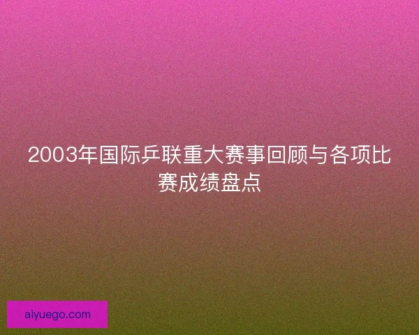 2003年国际乒联重大赛事回顾与各项比赛成绩盘点
