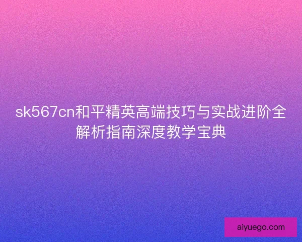 sk567cn和平精英高端技巧与实战进阶全解析指南深度教学宝典