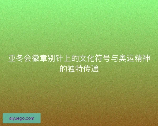 亚冬会徽章别针上的文化符号与奥运精神的独特传递