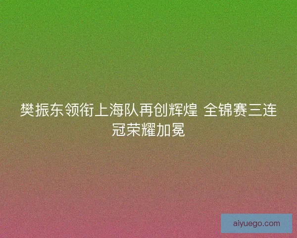 樊振东领衔上海队再创辉煌 全锦赛三连冠荣耀加冕