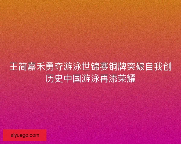 王简嘉禾勇夺游泳世锦赛铜牌突破自我创历史中国游泳再添荣耀