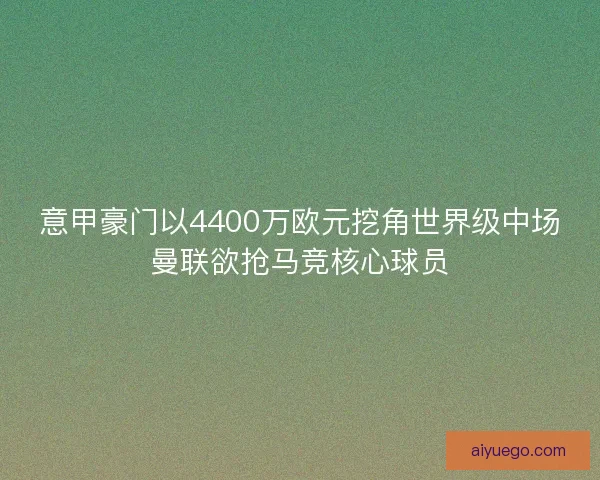 意甲豪门以4400万欧元挖角世界级中场曼联欲抢马竞核心球员