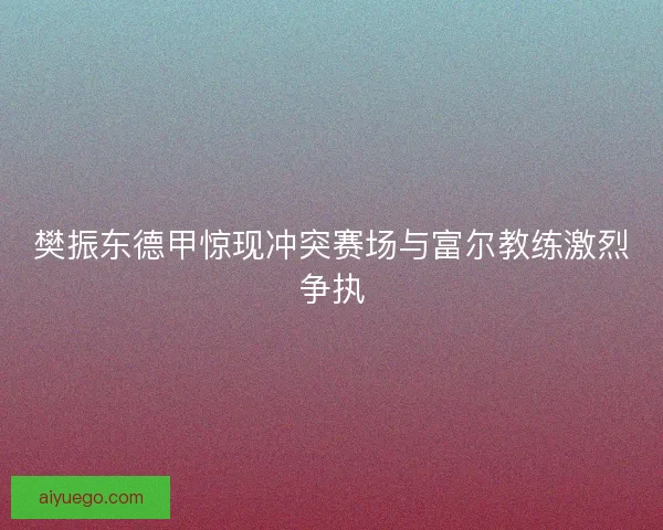 樊振东德甲惊现冲突赛场与富尔教练激烈争执 樊振东德甲惊现冲突赛场与富尔教练激烈争执