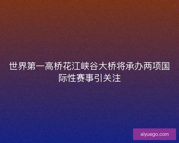世界第一高桥花江峡谷大桥将承办两项国际性赛事引关注