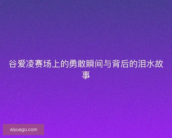 谷爱凌赛场上的勇敢瞬间与背后的泪水故事 谷爱凌赛场上的勇敢瞬间与背后的泪水故事