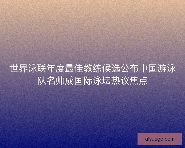 世界泳联年度最佳教练候选公布中国游泳队名帅成国际泳坛热议焦点 世界泳联年度最佳教练候选公布中国游泳队名帅成国际泳坛热议焦点