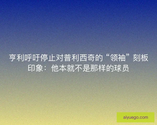 亨利呼吁停止对普利西奇的 “领袖” 刻板印象：他本就不是那样的球员