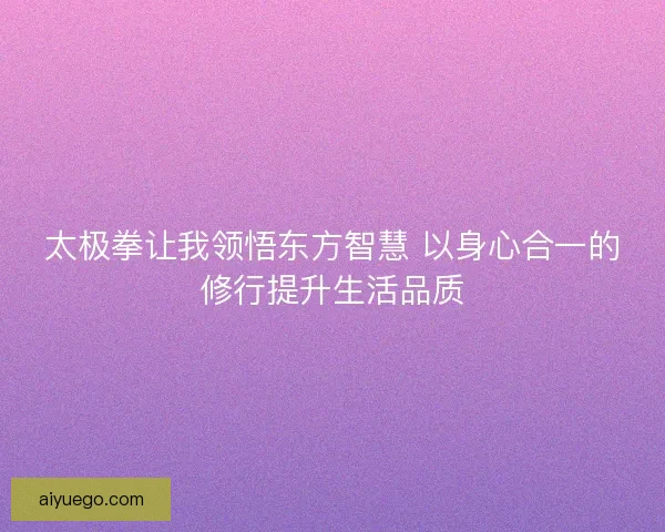 太极拳让我领悟东方智慧 以身心合一的修行提升生活品质 太极拳让我领悟东方智慧 以身心合一的修行提升生活品质