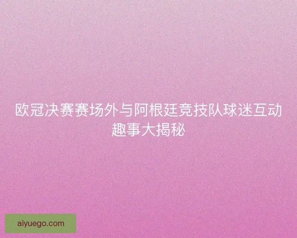 欧冠决赛赛场外与阿根廷竞技队球迷互动趣事大揭秘