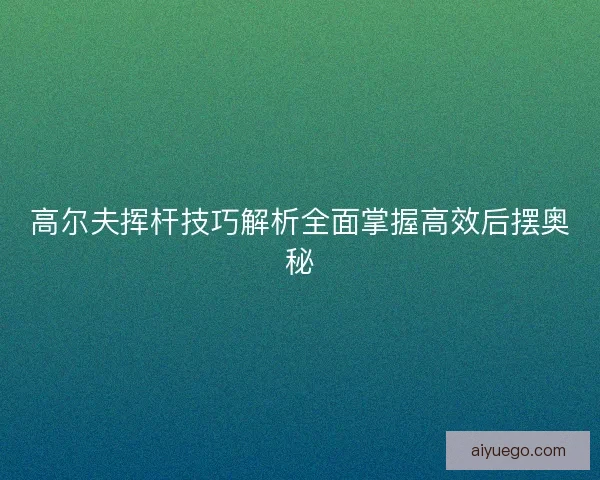 高尔夫挥杆技巧解析全面掌握高效后摆奥秘
