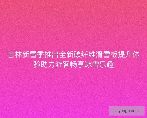 吉林新雪季推出全新碳纤维滑雪板提升体验助力游客畅享冰雪乐趣